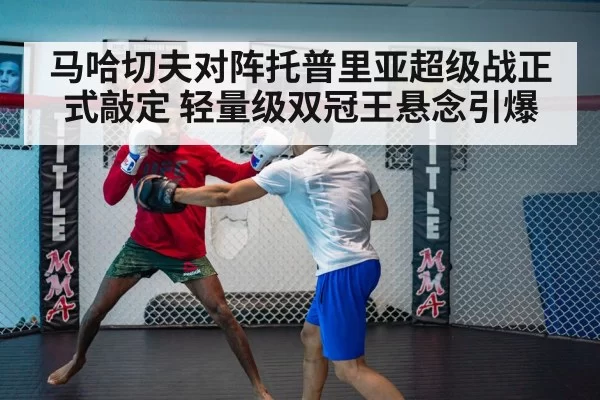 马哈切夫对阵托普里亚超级战正式敲定 轻量级双冠王悬念引爆