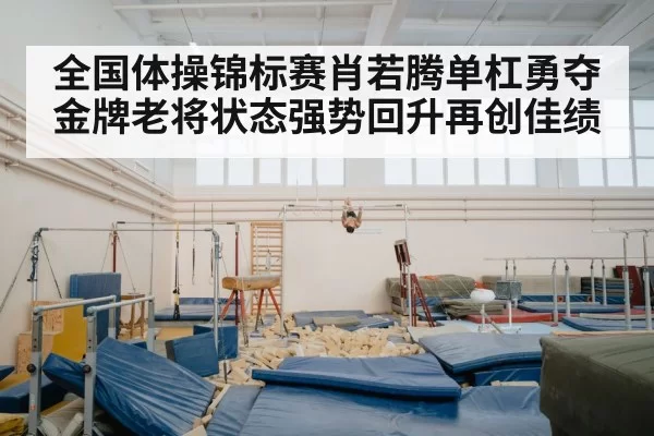 全国体操锦标赛肖若腾单杠勇夺金牌老将状态强势回升再创佳绩