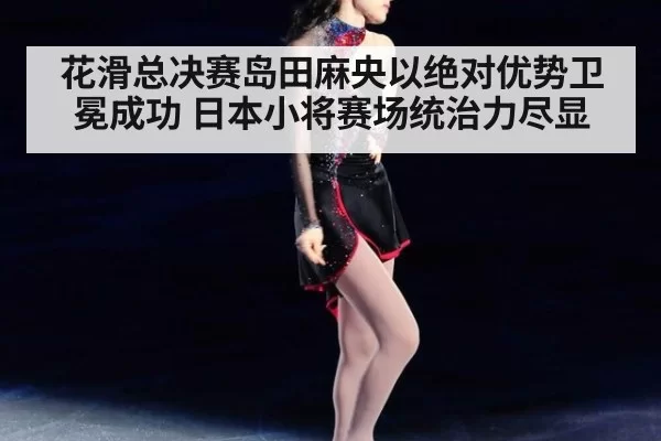 花滑总决赛岛田麻央以绝对优势卫冕成功 日本小将赛场统治力尽显
