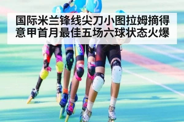 国际米兰锋线尖刀小图拉姆摘得意甲首月最佳五场六球状态火爆